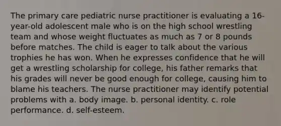 The primary care pediatric nurse practitioner is evaluating a 16-year-old adolescent male who is on the high school wrestling team and whose weight fluctuates as much as 7 or 8 pounds before matches. The child is eager to talk about the various trophies he has won. When he expresses confidence that he will get a wrestling scholarship for college, his father remarks that his grades will never be good enough for college, causing him to blame his teachers. The nurse practitioner may identify potential problems with a. body image. b. personal identity. c. role performance. d. self-esteem.