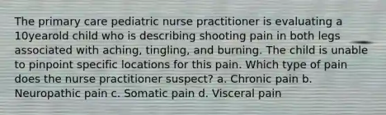 The primary care pediatric nurse practitioner is evaluating a 10yearold child who is describing shooting pain in both legs associated with aching, tingling, and burning. The child is unable to pinpoint specific locations for this pain. Which type of pain does the nurse practitioner suspect? a. Chronic pain b. Neuropathic pain c. Somatic pain d. Visceral pain