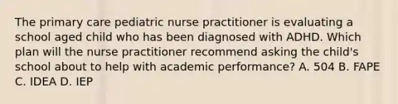 The primary care pediatric nurse practitioner is evaluating a school aged child who has been diagnosed with ADHD. Which plan will the nurse practitioner recommend asking the child's school about to help with academic performance? A. 504 B. FAPE C. IDEA D. IEP