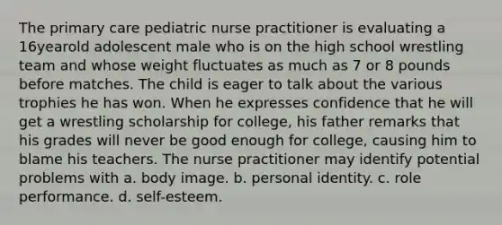 The primary care pediatric nurse practitioner is evaluating a 16yearold adolescent male who is on the high school wrestling team and whose weight fluctuates as much as 7 or 8 pounds before matches. The child is eager to talk about the various trophies he has won. When he expresses confidence that he will get a wrestling scholarship for college, his father remarks that his grades will never be good enough for college, causing him to blame his teachers. The nurse practitioner may identify potential problems with a. body image. b. personal identity. c. role performance. d. self-esteem.