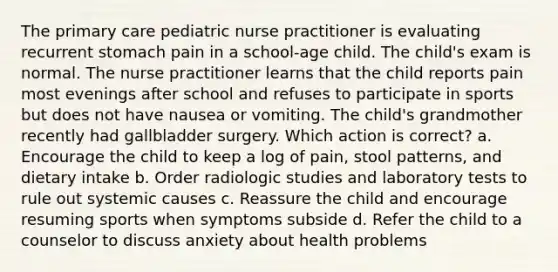 The primary care pediatric nurse practitioner is evaluating recurrent stomach pain in a school-age child. The child's exam is normal. The nurse practitioner learns that the child reports pain most evenings after school and refuses to participate in sports but does not have nausea or vomiting. The child's grandmother recently had gallbladder surgery. Which action is correct? a. Encourage the child to keep a log of pain, stool patterns, and dietary intake b. Order radiologic studies and laboratory tests to rule out systemic causes c. Reassure the child and encourage resuming sports when symptoms subside d. Refer the child to a counselor to discuss anxiety about health problems