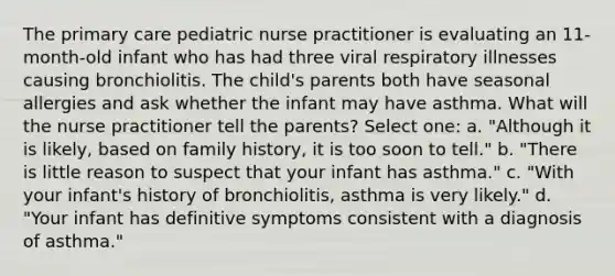 The primary care pediatric nurse practitioner is evaluating an 11-month-old infant who has had three viral respiratory illnesses causing bronchiolitis. The child's parents both have seasonal allergies and ask whether the infant may have asthma. What will the nurse practitioner tell the parents? Select one: a. "Although it is likely, based on family history, it is too soon to tell." b. "There is little reason to suspect that your infant has asthma." c. "With your infant's history of bronchiolitis, asthma is very likely." d. "Your infant has definitive symptoms consistent with a diagnosis of asthma."