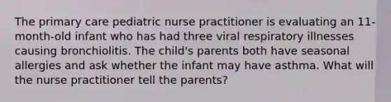 The primary care pediatric nurse practitioner is evaluating an 11-month-old infant who has had three viral respiratory illnesses causing bronchiolitis. The child's parents both have seasonal allergies and ask whether the infant may have asthma. What will the nurse practitioner tell the parents?