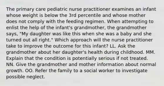 The primary care pediatric nurse practitioner examines an infant whose weight is below the 3rd percentile and whose mother does not comply with the feeding regimen. When attempting to enlist the help of the infant's grandmother, the grandmother says, "My daughter was like this when she was a baby and she turned out all right." Which approach will the nurse practitioner take to improve the outcome for this infant? LL. Ask the grandmother about her daughter's health during childhood. MM. Explain that the condition is potentially serious if not treated. NN. Give the grandmother and mother information about normal growth. OO. Refer the family to a social worker to investigate possible neglect.