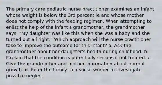 The primary care pediatric nurse practitioner examines an infant whose weight is below the 3rd percentile and whose mother does not comply with the feeding regimen. When attempting to enlist the help of the infant's grandmother, the grandmother says, "My daughter was like this when she was a baby and she turned out all right." Which approach will the nurse practitioner take to improve the outcome for this infant? a. Ask the grandmother about her daughter's health during childhood. b. Explain that the condition is potentially serious if not treated. c. Give the grandmother and mother information about normal growth. d. Refer the family to a social worker to investigate possible neglect.