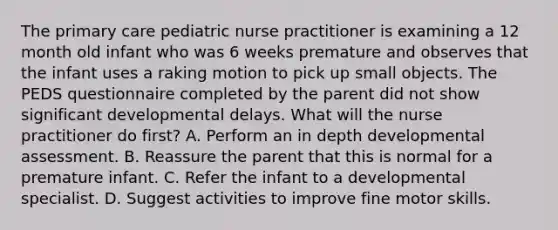 The primary care pediatric nurse practitioner is examining a 12 month old infant who was 6 weeks premature and observes that the infant uses a raking motion to pick up small objects. The PEDS questionnaire completed by the parent did not show significant developmental delays. What will the nurse practitioner do first? A. Perform an in depth developmental assessment. B. Reassure the parent that this is normal for a premature infant. C. Refer the infant to a developmental specialist. D. Suggest activities to improve fine motor skills.