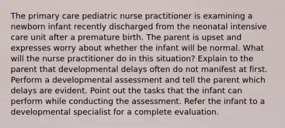 The primary care pediatric nurse practitioner is examining a newborn infant recently discharged from the neonatal intensive care unit after a premature birth. The parent is upset and expresses worry about whether the infant will be normal. What will the nurse practitioner do in this situation? Explain to the parent that developmental delays often do not manifest at first. Perform a developmental assessment and tell the parent which delays are evident. Point out the tasks that the infant can perform while conducting the assessment. Refer the infant to a developmental specialist for a complete evaluation.