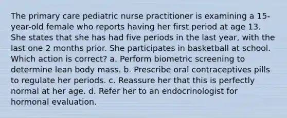 The primary care pediatric nurse practitioner is examining a 15-year-old female who reports having her first period at age 13. She states that she has had five periods in the last year, with the last one 2 months prior. She participates in basketball at school. Which action is correct? a. Perform biometric screening to determine lean body mass. b. Prescribe oral contraceptives pills to regulate her periods. c. Reassure her that this is perfectly normal at her age. d. Refer her to an endocrinologist for hormonal evaluation.