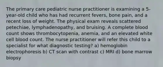 The primary care pediatric nurse practitioner is examining a 5-year-old child who has had recurrent fevers, bone pain, and a recent loss of weight. The physical exam reveals scattered petechiae, lymphadenopathy, and bruising. A complete blood count shows thrombocytopenia, anemia, and an elevated white cell blood count. The nurse practitioner will refer this child to a specialist for what diagnostic testing? a) hemoglobin electrophoresis b) CT scan with contrast c) MRI d) bone marrow biopsy