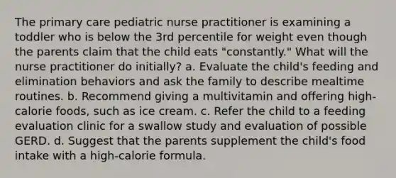 The primary care pediatric nurse practitioner is examining a toddler who is below the 3rd percentile for weight even though the parents claim that the child eats "constantly." What will the nurse practitioner do initially? a. Evaluate the child's feeding and elimination behaviors and ask the family to describe mealtime routines. b. Recommend giving a multivitamin and offering high-calorie foods, such as ice cream. c. Refer the child to a feeding evaluation clinic for a swallow study and evaluation of possible GERD. d. Suggest that the parents supplement the child's food intake with a high-calorie formula.