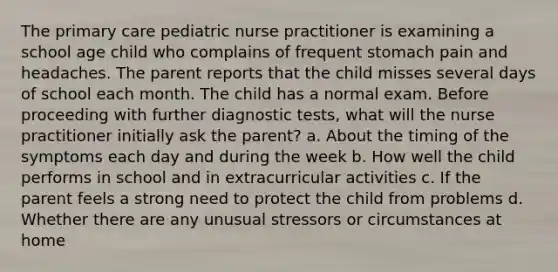 The primary care pediatric nurse practitioner is examining a school age child who complains of frequent stomach pain and headaches. The parent reports that the child misses several days of school each month. The child has a normal exam. Before proceeding with further diagnostic tests, what will the nurse practitioner initially ask the parent? a. About the timing of the symptoms each day and during the week b. How well the child performs in school and in extracurricular activities c. If the parent feels a strong need to protect the child from problems d. Whether there are any unusual stressors or circumstances at home