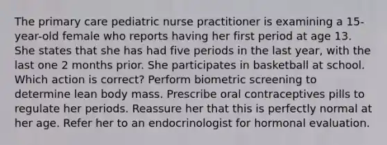 The primary care pediatric nurse practitioner is examining a 15-year-old female who reports having her first period at age 13. She states that she has had five periods in the last year, with the last one 2 months prior. She participates in basketball at school. Which action is correct? Perform biometric screening to determine lean body mass. Prescribe oral contraceptives pills to regulate her periods. Reassure her that this is perfectly normal at her age. Refer her to an endocrinologist for hormonal evaluation.