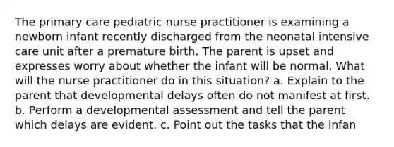 The primary care pediatric nurse practitioner is examining a newborn infant recently discharged from the neonatal intensive care unit after a premature birth. The parent is upset and expresses worry about whether the infant will be normal. What will the nurse practitioner do in this situation? a. Explain to the parent that developmental delays often do not manifest at first. b. Perform a developmental assessment and tell the parent which delays are evident. c. Point out the tasks that the infan