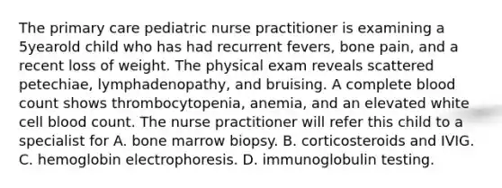 The primary care pediatric nurse practitioner is examining a 5yearold child who has had recurrent fevers, bone pain, and a recent loss of weight. The physical exam reveals scattered petechiae, lymphadenopathy, and bruising. A complete blood count shows thrombocytopenia, anemia, and an elevated white cell blood count. The nurse practitioner will refer this child to a specialist for A. bone marrow biopsy. B. corticosteroids and IVIG. C. hemoglobin electrophoresis. D. immunoglobulin testing.