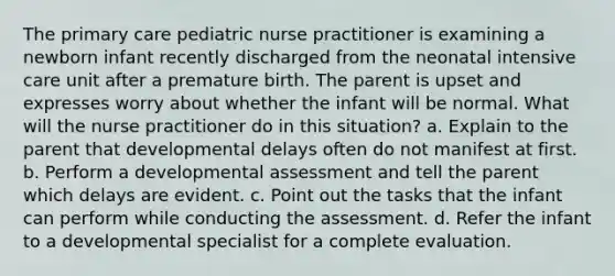 The primary care pediatric nurse practitioner is examining a newborn infant recently discharged from the neonatal intensive care unit after a premature birth. The parent is upset and expresses worry about whether the infant will be normal. What will the nurse practitioner do in this situation? a. Explain to the parent that developmental delays often do not manifest at first. b. Perform a developmental assessment and tell the parent which delays are evident. c. Point out the tasks that the infant can perform while conducting the assessment. d. Refer the infant to a developmental specialist for a complete evaluation.