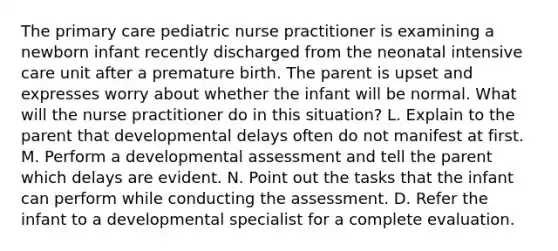 The primary care pediatric nurse practitioner is examining a newborn infant recently discharged from the neonatal intensive care unit after a premature birth. The parent is upset and expresses worry about whether the infant will be normal. What will the nurse practitioner do in this situation? L. Explain to the parent that developmental delays often do not manifest at first. M. Perform a developmental assessment and tell the parent which delays are evident. N. Point out the tasks that the infant can perform while conducting the assessment. D. Refer the infant to a developmental specialist for a complete evaluation.