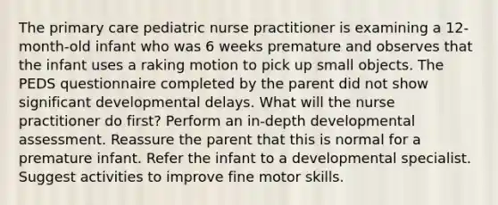 The primary care pediatric nurse practitioner is examining a 12-month-old infant who was 6 weeks premature and observes that the infant uses a raking motion to pick up small objects. The PEDS questionnaire completed by the parent did not show significant developmental delays. What will the nurse practitioner do first? Perform an in-depth developmental assessment. Reassure the parent that this is normal for a premature infant. Refer the infant to a developmental specialist. Suggest activities to improve fine motor skills.