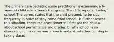 The primary care pediatric nurse practitioner is examining a 6-year-old child who attends first grade. The child reports "hating" school. The parent states that the child pretends to be sick frequently in order to stay home from school. To further assess this situation, the nurse practitioner will first ask the child a. about school performance and grades. b. why school is so distressing. c. to name one or two friends. d. whether bullying is taking place.