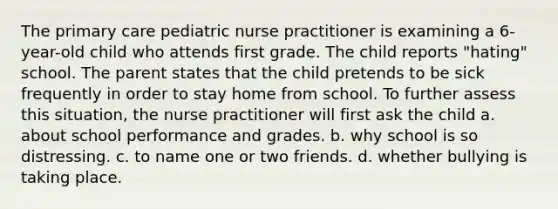 The primary care pediatric nurse practitioner is examining a 6-year-old child who attends first grade. The child reports "hating" school. The parent states that the child pretends to be sick frequently in order to stay home from school. To further assess this situation, the nurse practitioner will first ask the child a. about school performance and grades. b. why school is so distressing. c. to name one or two friends. d. whether bullying is taking place.