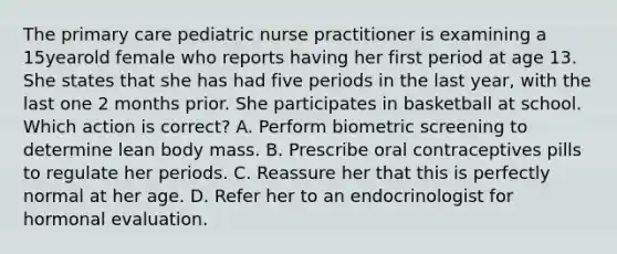 The primary care pediatric nurse practitioner is examining a 15yearold female who reports having her first period at age 13. She states that she has had five periods in the last year, with the last one 2 months prior. She participates in basketball at school. Which action is correct? A. Perform biometric screening to determine lean body mass. B. Prescribe oral contraceptives pills to regulate her periods. C. Reassure her that this is perfectly normal at her age. D. Refer her to an endocrinologist for hormonal evaluation.