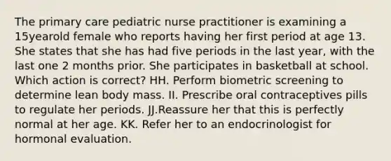 The primary care pediatric nurse practitioner is examining a 15yearold female who reports having her first period at age 13. She states that she has had five periods in the last year, with the last one 2 months prior. She participates in basketball at school. Which action is correct? HH. Perform biometric screening to determine lean body mass. II. Prescribe oral contraceptives pills to regulate her periods. JJ.Reassure her that this is perfectly normal at her age. KK. Refer her to an endocrinologist for hormonal evaluation.