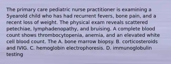 The primary care pediatric nurse practitioner is examining a 5yearold child who has had recurrent fevers, bone pain, and a recent loss of weight. The physical exam reveals scattered petechiae, lymphadenopathy, and bruising. A complete blood count shows thrombocytopenia, anemia, and an elevated white cell blood count. The A. bone marrow biopsy. B. corticosteroids and IVIG. C. hemoglobin electrophoresis. D. immunoglobulin testing