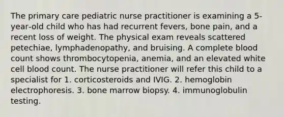 The primary care pediatric nurse practitioner is examining a 5‐year‐old child who has had recurrent fevers, bone pain, and a recent loss of weight. The physical exam reveals scattered petechiae, lymphadenopathy, and bruising. A complete blood count shows thrombocytopenia, anemia, and an elevated white cell blood count. The nurse practitioner will refer this child to a specialist for 1. corticosteroids and IVIG. 2. hemoglobin electrophoresis. 3. bone marrow biopsy. 4. immunoglobulin testing.