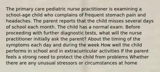 The primary care pediatric nurse practitioner is examining a school-age child who complains of frequent stomach pain and headaches. The parent reports that the child misses several days of school each month. The child has a normal exam. Before proceeding with further diagnostic tests, what will the nurse practitioner initially ask the parent? About the timing of the symptoms each day and during the week How well the child performs in school and in extracurricular activities If the parent feels a strong need to protect the child from problems Whether there are any unusual stressors or circumstances at home