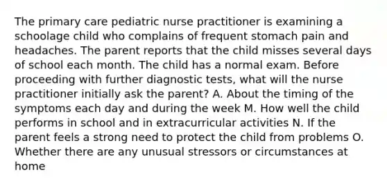 The primary care pediatric nurse practitioner is examining a schoolage child who complains of frequent stomach pain and headaches. The parent reports that the child misses several days of school each month. The child has a normal exam. Before proceeding with further diagnostic tests, what will the nurse practitioner initially ask the parent? A. About the timing of the symptoms each day and during the week M. How well the child performs in school and in extracurricular activities N. If the parent feels a strong need to protect the child from problems O. Whether there are any unusual stressors or circumstances at home