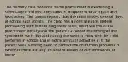 The primary care pediatric nurse practitioner is examining a school-age child who complains of frequent stomach pain and headaches. The parent reports that the child misses several days of school each month. The child has a normal exam. Before proceeding with further diagnostic tests, what will the nurse practitioner initially ask the parent? a. About the timing of the symptoms each day and during the week b. How well the child performs in school and in extracurricular activities c. If the parent feels a strong need to protect the child from problems d. Whether there are any unusual stressors or circumstances at home