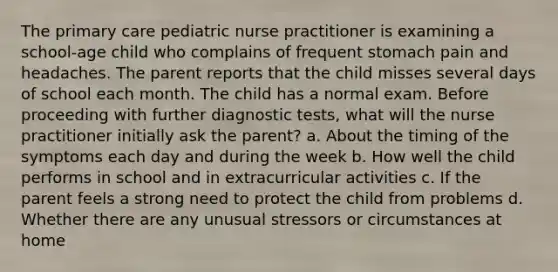 The primary care pediatric nurse practitioner is examining a school-age child who complains of frequent stomach pain and headaches. The parent reports that the child misses several days of school each month. The child has a normal exam. Before proceeding with further diagnostic tests, what will the nurse practitioner initially ask the parent? a. About the timing of the symptoms each day and during the week b. How well the child performs in school and in extracurricular activities c. If the parent feels a strong need to protect the child from problems d. Whether there are any unusual stressors or circumstances at home