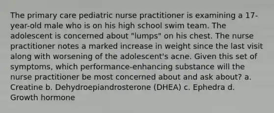 The primary care pediatric nurse practitioner is examining a 17-year-old male who is on his high school swim team. The adolescent is concerned about "lumps" on his chest. The nurse practitioner notes a marked increase in weight since the last visit along with worsening of the adolescent's acne. Given this set of symptoms, which performance-enhancing substance will the nurse practitioner be most concerned about and ask about? a. Creatine b. Dehydroepiandrosterone (DHEA) c. Ephedra d. Growth hormone