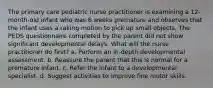 The primary care pediatric nurse practitioner is examining a 12-month-old infant who was 6 weeks premature and observes that the infant uses a raking motion to pick up small objects. The PEDS questionnaire completed by the parent did not show significant developmental delays. What will the nurse practitioner do first? a. Perform an in-depth developmental assessment. b. Reassure the parent that this is normal for a premature infant. c. Refer the infant to a developmental specialist. d. Suggest activities to improve fine motor skills.