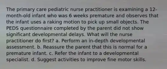 The primary care pediatric nurse practitioner is examining a 12-month-old infant who was 6 weeks premature and observes that the infant uses a raking motion to pick up small objects. The PEDS questionnaire completed by the parent did not show significant developmental delays. What will the nurse practitioner do first? a. Perform an in-depth developmental assessment. b. Reassure the parent that this is normal for a premature infant. c. Refer the infant to a developmental specialist. d. Suggest activities to improve fine motor skills.