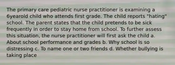 The primary care pediatric nurse practitioner is examining a 6yearold child who attends first grade. The child reports "hating" school. The parent states that the child pretends to be sick frequently in order to stay home from school. To further assess this situation, the nurse practitioner will first ask the child a. About school performance and grades b. Why school is so distressing c. To name one or two friends d. Whether bullying is taking place