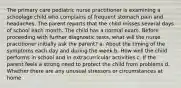 The primary care pediatric nurse practitioner is examining a schoolage child who complains of frequent stomach pain and headaches. The parent reports that the child misses several days of school each month. The child has a normal exam. Before proceeding with further diagnostic tests, what will the nurse practitioner initially ask the parent? a. About the timing of the symptoms each day and during the week b. How well the child performs in school and in extracurricular activities c. If the parent feels a strong need to protect the child from problems d. Whether there are any unusual stressors or circumstances at home