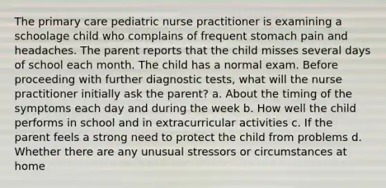 The primary care pediatric nurse practitioner is examining a schoolage child who complains of frequent stomach pain and headaches. The parent reports that the child misses several days of school each month. The child has a normal exam. Before proceeding with further diagnostic tests, what will the nurse practitioner initially ask the parent? a. About the timing of the symptoms each day and during the week b. How well the child performs in school and in extracurricular activities c. If the parent feels a strong need to protect the child from problems d. Whether there are any unusual stressors or circumstances at home