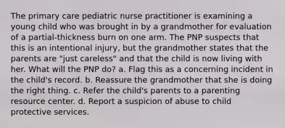 The primary care pediatric nurse practitioner is examining a young child who was brought in by a grandmother for evaluation of a partial-thickness burn on one arm. The PNP suspects that this is an intentional injury, but the grandmother states that the parents are "just careless" and that the child is now living with her. What will the PNP do? a. Flag this as a concerning incident in the child's record. b. Reassure the grandmother that she is doing the right thing. c. Refer the child's parents to a parenting resource center. d. Report a suspicion of abuse to child protective services.