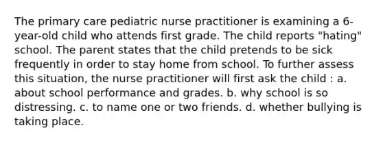 The primary care pediatric nurse practitioner is examining a 6-year-old child who attends first grade. The child reports "hating" school. The parent states that the child pretends to be sick frequently in order to stay home from school. To further assess this situation, the nurse practitioner will first ask the child : a. about school performance and grades. b. why school is so distressing. c. to name one or two friends. d. whether bullying is taking place.