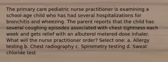 The primary care pediatric nurse practitioner is examining a school-age child who has had several hospitalizations for bronchitis and wheezing. The parent reports that the child has several coughing episodes associated with chest tightness each week and gets relief with an albuterol metered-dose inhaler. What will the nurse practitioner order? Select one: a. Allergy testing b. Chest radiography c. Spirometry testing d. Sweat chloride test