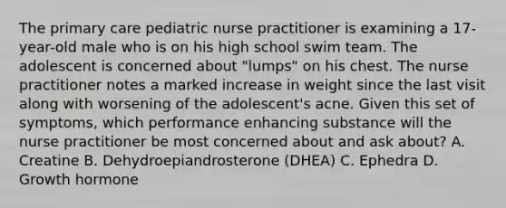 The primary care pediatric nurse practitioner is examining a 17-year-old male who is on his high school swim team. The adolescent is concerned about "lumps" on his chest. The nurse practitioner notes a marked increase in weight since the last visit along with worsening of the adolescent's acne. Given this set of symptoms, which performance enhancing substance will the nurse practitioner be most concerned about and ask about? A. Creatine B. Dehydroepiandrosterone (DHEA) C. Ephedra D. Growth hormone