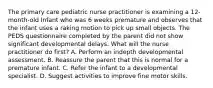 The primary care pediatric nurse practitioner is examining a 12-month-old Infant who was 6 weeks premature and observes that the infant uses a raking motion to pick up small objects. The PEDS questionnaire completed by the parent did not show significant developmental delays. What will the nurse practitioner do first? A. Perform an indepth developmental assessment. B. Reassure the parent that this is normal for a premature infant. C. Refer the infant to a developmental specialist. D. Suggest activities to improve fine motor skills.