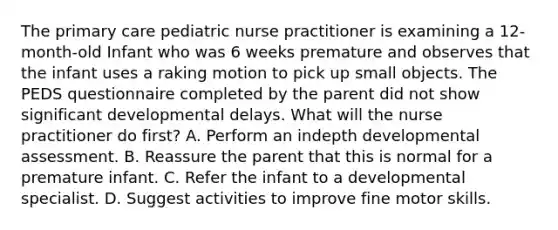 The primary care pediatric nurse practitioner is examining a 12-month-old Infant who was 6 weeks premature and observes that the infant uses a raking motion to pick up small objects. The PEDS questionnaire completed by the parent did not show significant developmental delays. What will the nurse practitioner do first? A. Perform an indepth developmental assessment. B. Reassure the parent that this is normal for a premature infant. C. Refer the infant to a developmental specialist. D. Suggest activities to improve fine motor skills.