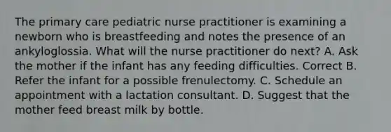 The primary care pediatric nurse practitioner is examining a newborn who is breastfeeding and notes the presence of an ankyloglossia. What will the nurse practitioner do next? A. Ask the mother if the infant has any feeding difficulties. Correct B. Refer the infant for a possible frenulectomy. C. Schedule an appointment with a lactation consultant. D. Suggest that the mother feed breast milk by bottle.