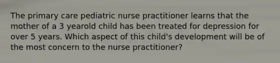 The primary care pediatric nurse practitioner learns that the mother of a 3 yearold child has been treated for depression for over 5 years. Which aspect of this child's development will be of the most concern to the nurse practitioner?