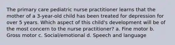 The primary care pediatric nurse practitioner learns that the mother of a 3-year-old child has been treated for depression for over 5 years. Which aspect of this child's development will be of the most concern to the nurse practitioner? a. Fine motor b. Gross motor c. Social/emotional d. Speech and language