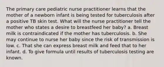 The primary care pediatric nurse practitioner learns that the mother of a newborn infant is being tested for tuberculosis after a positive TB skin test. What will the nurse practitioner tell the mother who states a desire to breastfeed her baby? a. Breast milk is contraindicated if the mother has tuberculosis. b. She may continue to nurse her baby since the risk of transmission is low. c. That she can express breast milk and feed that to her infant. d. To give formula until results of tuberculosis testing are known.