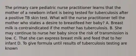 The primary care pediatric nurse practitioner learns that the mother of a newborn infant is being tested for tuberculosis after a positive TB skin test. What will the nurse practitioner tell the mother who states a desire to breastfeed her baby? A. Breast milk is contraindicated if the mother has tuberculosis. B. She may continue to nurse her baby since the risk of transmission is low. C. That she can express breast milk and feed that to her infant D. To give formula until results of tuberculosis testing are known