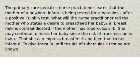 The primary care pediatric nurse practitioner learns that the mother of a newborn infant is being tested for tuberculosis after a positive TB skin test. What will the nurse practitioner tell the mother who states a desire to breastfeed her baby? a. Breast milk is contraindicated if the mother has tuberculosis. b. She may continue to nurse her baby since the risk of transmission is low. c. That she can express breast milk and feed that to her infant d. To give formula until results of tuberculosis testing are known