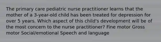 The primary care pediatric nurse practitioner learns that the mother of a 3-year-old child has been treated for depression for over 5 years. Which aspect of this child's development will be of the most concern to the nurse practitioner? Fine motor Gross motor Social/emotional Speech and language